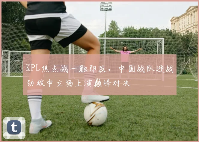 KPL焦点战一触即发，中国战队迎战劲旅中立场上演巅峰对决