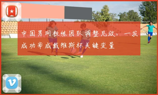 中国男网教练团队调整见效，一发成功率成戴维斯杯关键变量