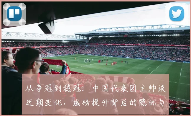 从争冠到稳冠：中国代表团主帅谈近期变化，成绩提升背后的隐忧与希望