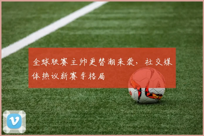 全球联赛主帅更替潮来袭，社交媒体热议新赛季格局