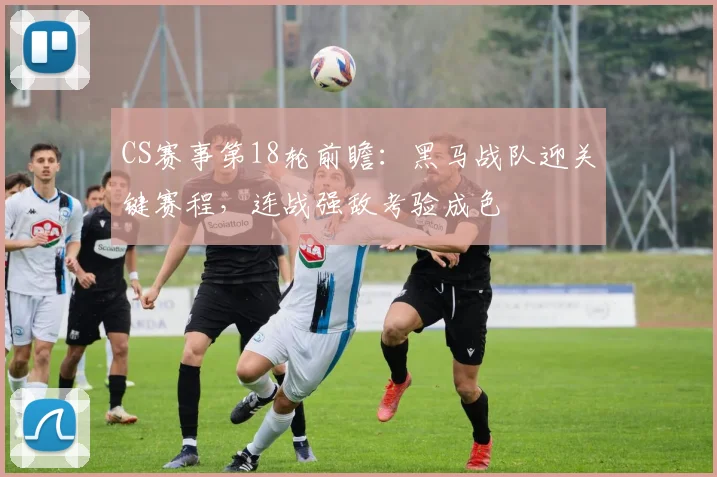 CS赛事第18轮前瞻：黑马战队迎关键赛程，连战强敌考验成色