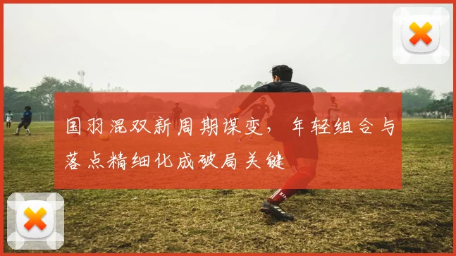 国羽混双新周期谋变，年轻组合与落点精细化成破局关键