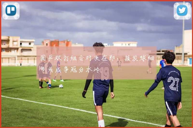 国乒双打组合对决在即，接发球细节或成争冠分水岭