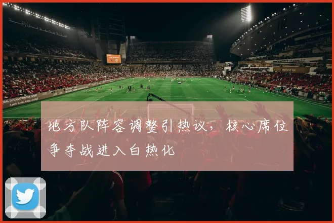 地方队阵容调整引热议，核心席位争夺战进入白热化