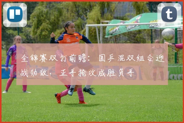 全锦赛双打前瞻：国乒混双组合迎战劲敌，正手抢攻成胜负手