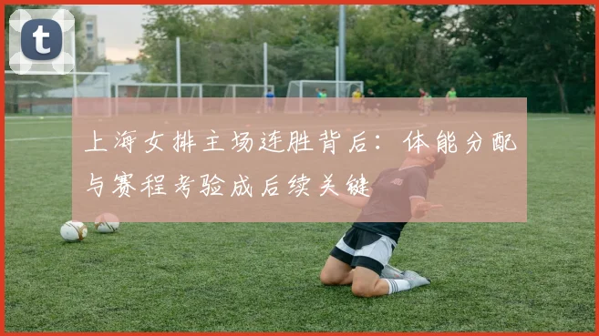 上海女排主场连胜背后：体能分配与赛程考验成后续关键