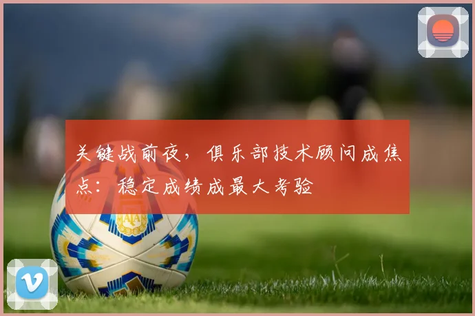 关键战前夜，俱乐部技术顾问成焦点：稳定成绩成最大考验