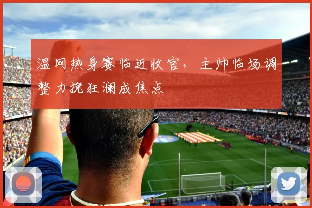 温网热身赛临近收官，主帅临场调整力挽狂澜成焦点
