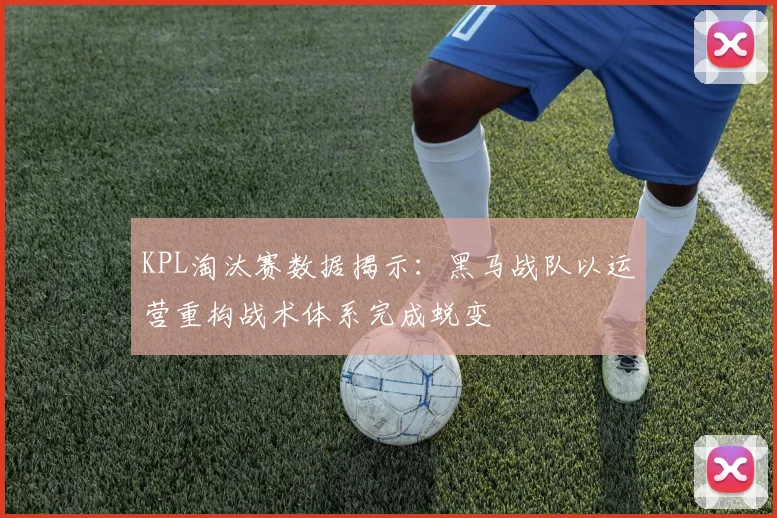 KPL淘汰赛数据揭示：黑马战队以运营重构战术体系完成蜕变