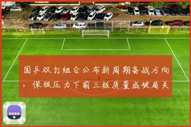 国乒双打组合公布新周期备战方向，保级压力下前三板质量成破局关键