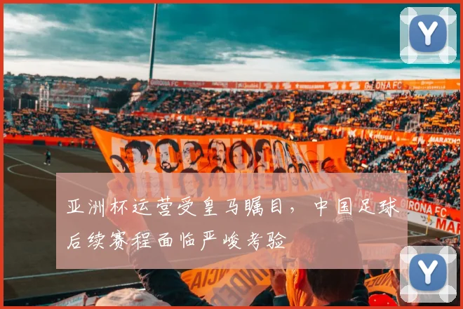 亚洲杯运营受皇马瞩目，中国足球后续赛程面临严峻考验