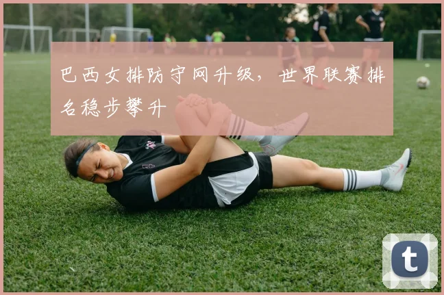 巴西女排防守网升级，世界联赛排名稳步攀升
