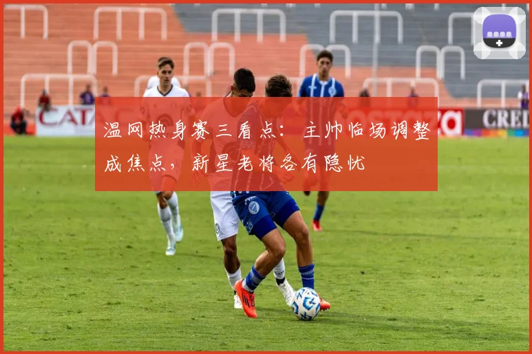温网热身赛三看点：主帅临场调整成焦点，新星老将各有隐忧