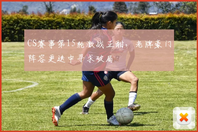 CS赛事第15轮激战正酣，老牌豪门阵容更迭中寻求破局