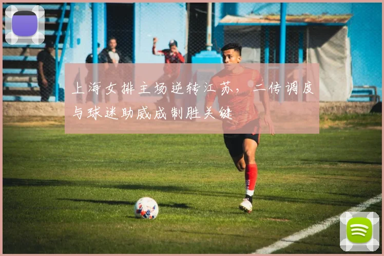 上海女排主场逆转江苏，二传调度与球迷助威成制胜关键
