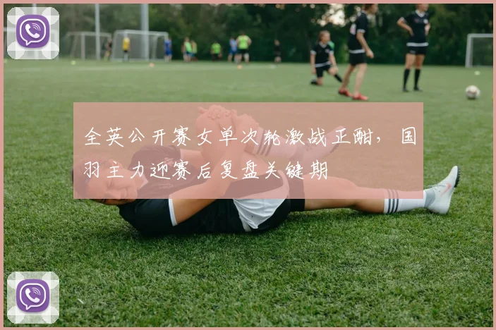 全英公开赛女单次轮激战正酣，国羽主力迎赛后复盘关键期