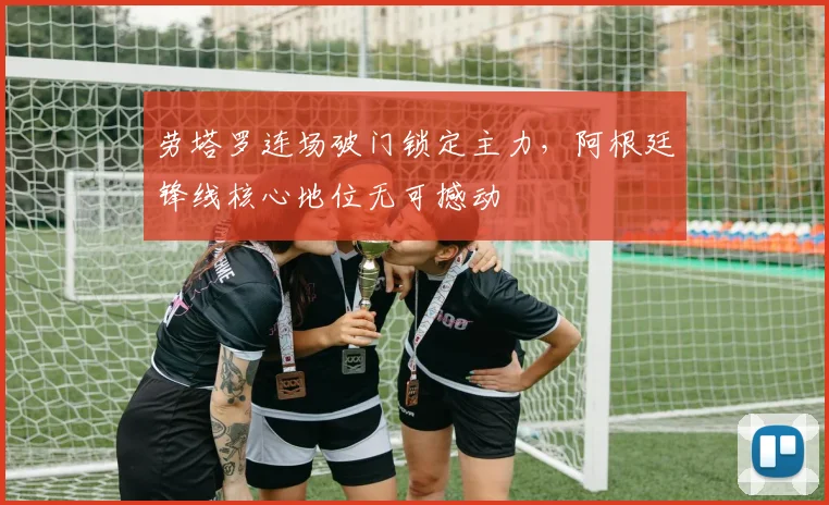 劳塔罗连场破门锁定主力，阿根廷锋线核心地位无可撼动