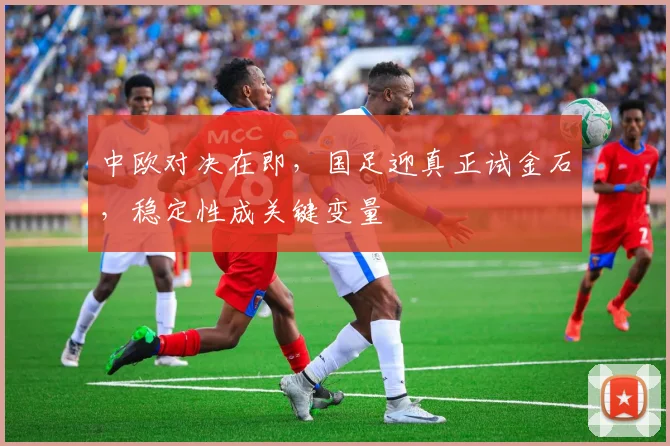 中欧对决在即，国足迎真正试金石，稳定性成关键变量