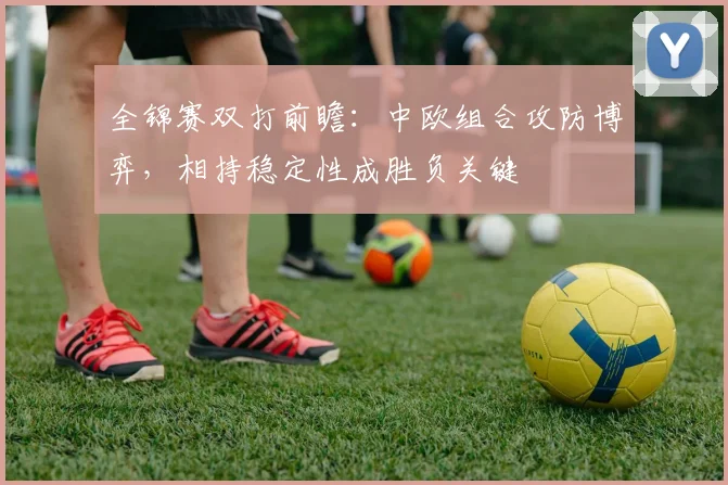 全锦赛双打前瞻：中欧组合攻防博弈，相持稳定性成胜负关键