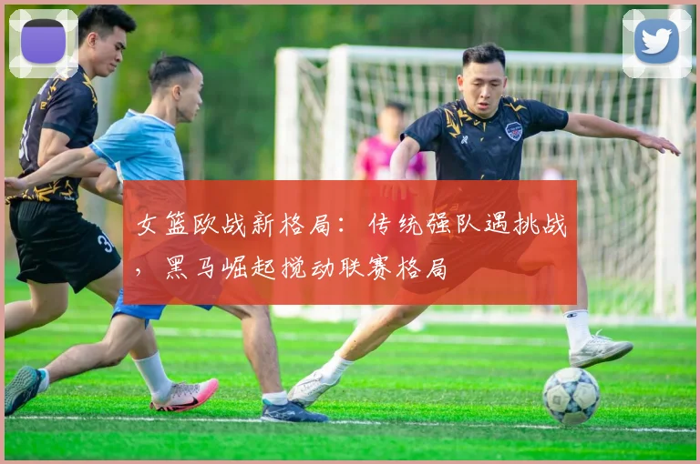 女篮欧战新格局：传统强队遇挑战，黑马崛起搅动联赛格局