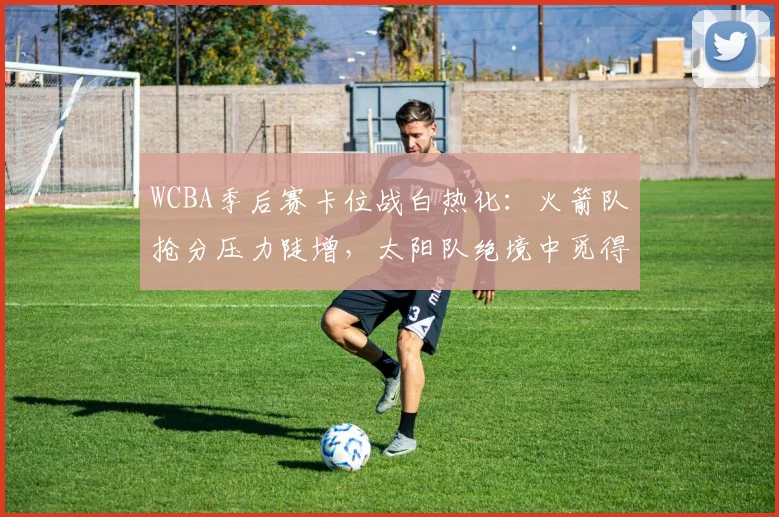 WCBA季后赛卡位战白热化：火箭队抢分压力陡增，太阳队绝境中觅得生机